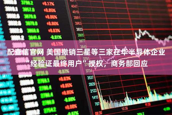 配查信官网 美国撤销三星等三家在华半导体企业“经验证最终用户”授权，商务部回应