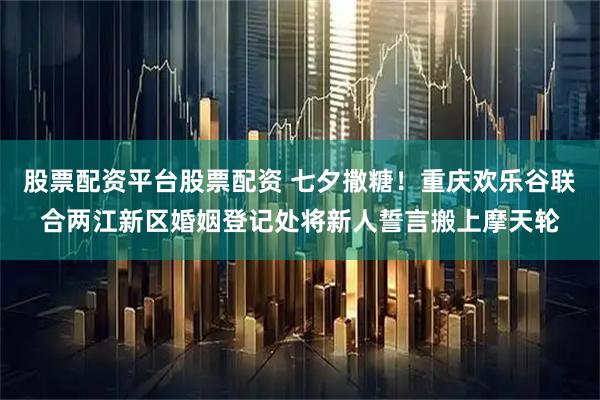 股票配资平台股票配资 七夕撒糖！重庆欢乐谷联合两江新区婚姻登记处将新人誓言搬上摩天轮