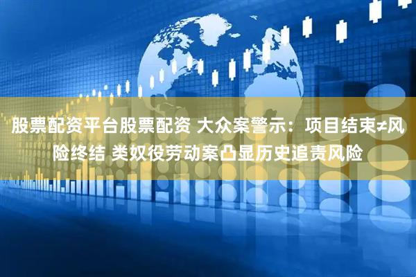 股票配资平台股票配资 大众案警示：项目结束≠风险终结 类奴役劳动案凸显历史追责风险