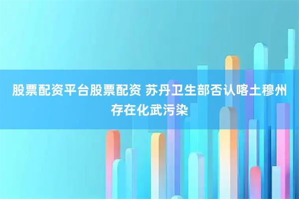 股票配资平台股票配资 苏丹卫生部否认喀土穆州存在化武污染