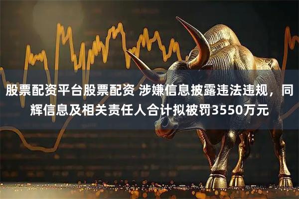 股票配资平台股票配资 涉嫌信息披露违法违规，同辉信息及相关责任人合计拟被罚3550万元