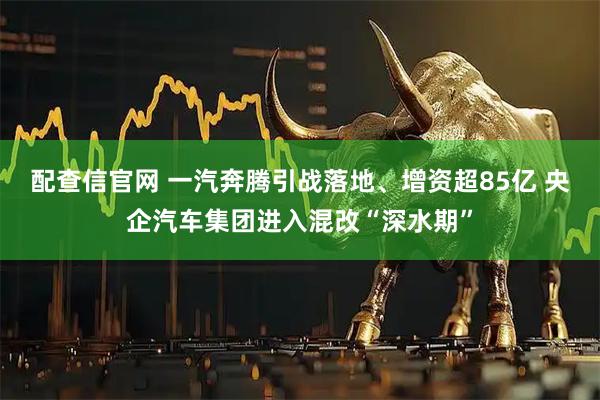 配查信官网 一汽奔腾引战落地、增资超85亿 央企汽车集团进入混改“深水期”
