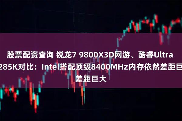 股票配资查询 锐龙7 9800X3D网游、酷睿Ultra 9 285K对比：Intel搭配顶级8400MHz内存依然差距巨大