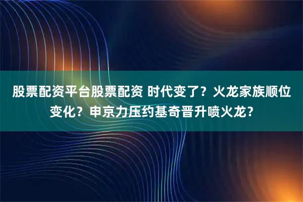 股票配资平台股票配资 时代变了？火龙家族顺位变化？申京力压约基奇晋升喷火龙？