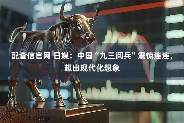 配查信官网 日媒：中国“九三阅兵”震惊连连，超出现代化想象