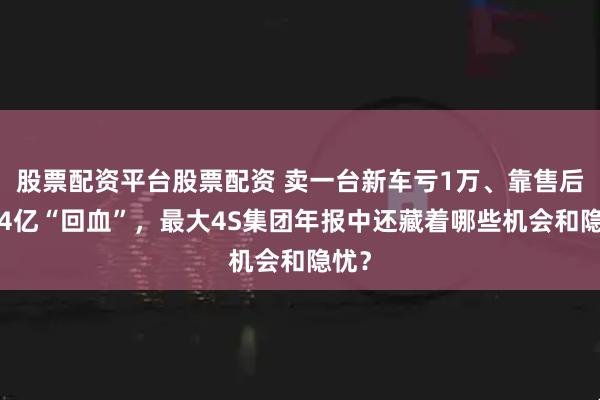股票配资平台股票配资 卖一台新车亏1万、靠售后赚54亿“回血”，最大4S集团年报中还藏着哪些机会和隐忧？