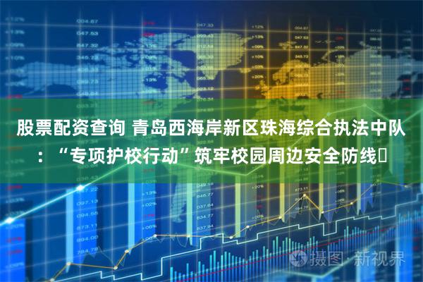 股票配资查询 青岛西海岸新区珠海综合执法中队：“专项护校行动”筑牢校园周边安全防线​