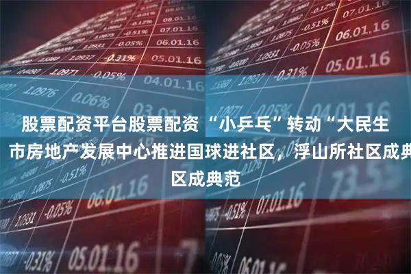 股票配资平台股票配资 “小乒乓”转动“大民生”！市房地产发展中心推进国球进社区，浮山所社区成典范