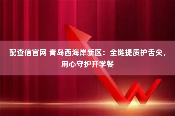 配查信官网 青岛西海岸新区：全链提质护舌尖，用心守护开学餐