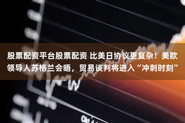 股票配资平台股票配资 比美日协议更复杂！美欧领导人苏格兰会晤，贸易谈判将进入“冲刺时刻”