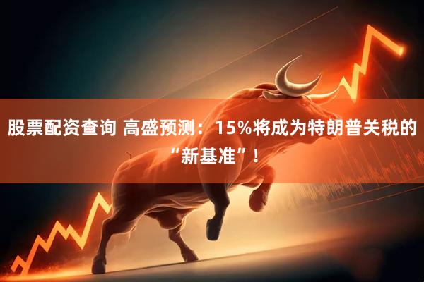 股票配资查询 高盛预测：15%将成为特朗普关税的“新基准”！