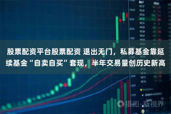股票配资平台股票配资 退出无门，私募基金靠延续基金“自卖自买”套现，半年交易量创历史新高