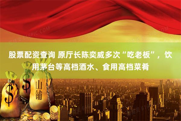 股票配资查询 原厅长陈奕威多次“吃老板”，饮用茅台等高档酒水、食用高档菜肴
