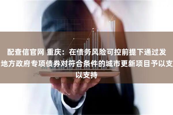 配查信官网 重庆：在债务风险可控前提下通过发行地方政府专项债券对符合条件的城市更新项目予以支持