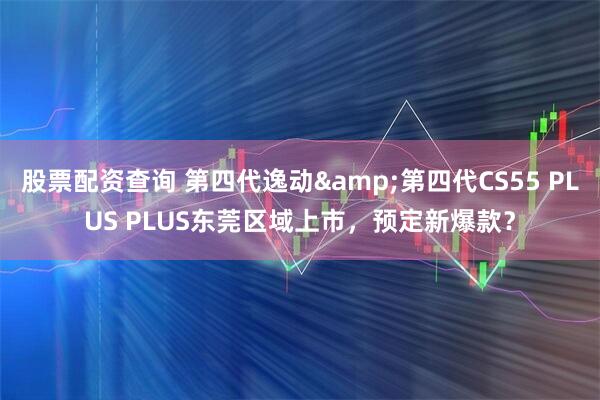 股票配资查询 第四代逸动&第四代CS55 PLUS PLUS东莞区域上市,预定新爆款?