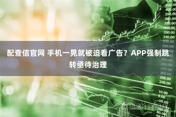 配查信官网 手机一晃就被迫看广告？APP强制跳转亟待治理