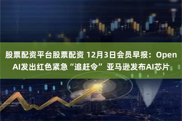 股票配资平台股票配资 12月3日会员早报：OpenAI发出红色紧急“追赶令” 亚马逊发布AI芯片