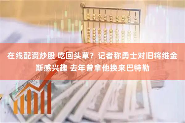 在线配资炒股 吃回头草？记者称勇士对旧将维金斯感兴趣 去年曾拿他换来巴特勒