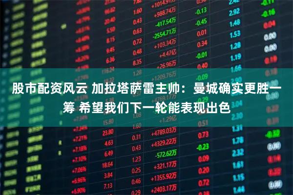 股市配资风云 加拉塔萨雷主帅：曼城确实更胜一筹 希望我们下一轮能表现出色